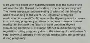 A 19-year-old client with hypothyroidism asks the nurse if she will need to take thyroid medication if she becomes pregnant. The nurse integrates understanding of which of the following when responding to the client? A. Regulation of thyroid medication is more difficult because the thyroid gland increases in size during pregnancy B. There is no need to take a thyroid medication because the fetus's thyroid produces thyroid stimulating hormone C. It is more difficult to maintain thyroid regulation during pregnancy due to the slowing of metabolism D. Fetal growth is arrested if the thyroid medications are continued during pregnancy.