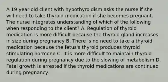 A 19-year-old client with hypothyroidism asks the nurse if she will need to take thyroid medication if she becomes pregnant. The nurse integrates understanding of which of the following when responding to the client? A. Regulation of thyroid medication is more difficult because the thyroid gland increases in size during pregnancy B. There is no need to take a thyroid medication because the fetus's thyroid produces thyroid stimulating hormone C. It is more difficult to maintain thyroid regulation during pregnancy due to the slowing of metabolism D. Fetal growth is arrested if the thyroid medications are continued during pregnancy.