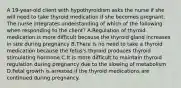 A 19-year-old client with hypothyroidism asks the nurse if she will need to take thyroid medication if she becomes pregnant. The nurse integrates understanding of which of the following when responding to the client? A.Regulation of thyroid medication is more difficult because the thyroid gland increases in size during pregnancy B.There is no need to take a thyroid medication because the fetus's thyroid produces thyroid stimulating hormone C.It is more difficult to maintain thyroid regulation during pregnancy due to the slowing of metabolism D.Fetal growth is arrested if the thyroid medications are continued during pregnancy.