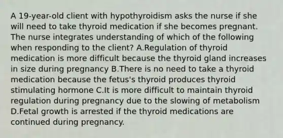 A 19-year-old client with hypothyroidism asks the nurse if she will need to take thyroid medication if she becomes pregnant. The nurse integrates understanding of which of the following when responding to the client? A.Regulation of thyroid medication is more difficult because the thyroid gland increases in size during pregnancy B.There is no need to take a thyroid medication because the fetus's thyroid produces thyroid stimulating hormone C.It is more difficult to maintain thyroid regulation during pregnancy due to the slowing of metabolism D.Fetal growth is arrested if the thyroid medications are continued during pregnancy.