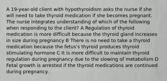 A 19-year-old client with hypothyroidism asks the nurse if she will need to take thyroid medication if she becomes pregnant. The nurse integrates understanding of which of the following when responding to the client? A Regulation of thyroid medication is more difficult because the thyroid gland increases in size during pregnancy B There is no need to take a thyroid medication because the fetus's thyroid produces thyroid stimulating hormone C It is more difficult to maintain thyroid regulation during pregnancy due to the slowing of metabolism D Fetal growth is arrested if the thyroid medications are continued during pregnancy.