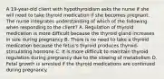 A 19-year-old client with hypothyroidism asks the nurse if she will need to take thyroid medication if she becomes pregnant. The nurse integrates understanding of which of the following when responding to the client? A. Regulation of thyroid medication is more difficult because the thyroid gland increases in size during pregnancy B. There is no need to take a thyroid medication because the fetus's thyroid produces thyroid-stimulating hormone C. It is more difficult to maintain thyroid regulation during pregnancy due to the slowing of metabolism D. Fetal growth is arrested if the thyroid medications are continued during pregnancy.