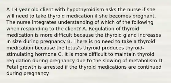 A 19-year-old client with hypothyroidism asks the nurse if she will need to take thyroid medication if she becomes pregnant. The nurse integrates understanding of which of the following when responding to the client? A. Regulation of thyroid medication is more difficult because the thyroid gland increases in size during pregnancy B. There is no need to take a thyroid medication because the fetus's thyroid produces thyroid-stimulating hormone C. It is more difficult to maintain thyroid regulation during pregnancy due to the slowing of metabolism D. Fetal growth is arrested if the thyroid medications are continued during pregnancy.