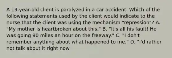 A 19-year-old client is paralyzed in a car accident. Which of the following statements used by the client would indicate to the nurse that the client was using the mechanism "repression"? A. "My mother is heartbroken about this." B. "It's all his fault! He was going 90 miles an hour on the freeway." C. "I don't remember anything about what happened to me." D. "I'd rather not talk about it right now