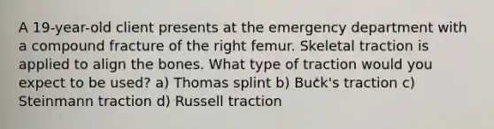 A 19-year-old client presents at the emergency department with a compound fracture of the right femur. Skeletal traction is applied to align the bones. What type of traction would you expect to be used? a) Thomas splint b) Buck's traction c) Steinmann traction d) Russell traction