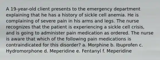 A 19-year-old client presents to the emergency department explaining that he has a history of sickle cell anemia. He is complaining of severe pain in his arms and legs. The nurse recognizes that the patient is experiencing a sickle cell crisis, and is going to administer pain medication as ordered. The nurse is aware that which of the following pain medications is contraindicated for this disorder? a. Morphine b. Ibuprofen c. Hydromorphone d. Meperidine e. Fentanyl f. Meperidine