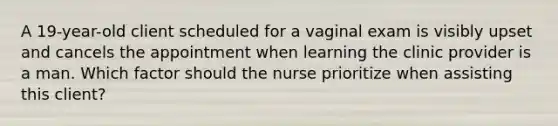 A 19-year-old client scheduled for a vaginal exam is visibly upset and cancels the appointment when learning the clinic provider is a man. Which factor should the nurse prioritize when assisting this client?