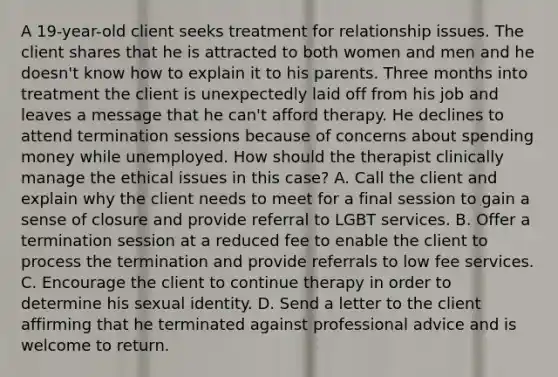 A 19-year-old client seeks treatment for relationship issues. The client shares that he is attracted to both women and men and he doesn't know how to explain it to his parents. Three months into treatment the client is unexpectedly laid off from his job and leaves a message that he can't afford therapy. He declines to attend termination sessions because of concerns about spending money while unemployed. How should the therapist clinically manage the ethical issues in this case? A. Call the client and explain why the client needs to meet for a final session to gain a sense of closure and provide referral to LGBT services. B. Offer a termination session at a reduced fee to enable the client to process the termination and provide referrals to low fee services. C. Encourage the client to continue therapy in order to determine his sexual identity. D. Send a letter to the client affirming that he terminated against professional advice and is welcome to return.