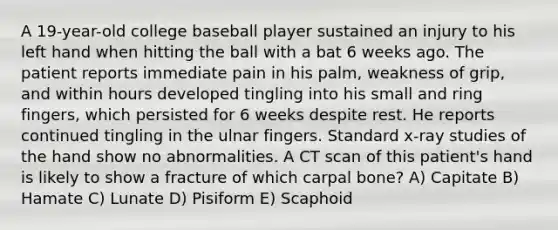 A 19-year-old college baseball player sustained an injury to his left hand when hitting the ball with a bat 6 weeks ago. The patient reports immediate pain in his palm, weakness of grip, and within hours developed tingling into his small and ring fingers, which persisted for 6 weeks despite rest. He reports continued tingling in the ulnar fingers. Standard x-ray studies of the hand show no abnormalities. A CT scan of this patient's hand is likely to show a fracture of which carpal bone? A) Capitate B) Hamate C) Lunate D) Pisiform E) Scaphoid