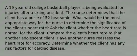 A 19-year-old college basketball player is being evaluated for injuries after a skiing accident. The nurse determines that the client has a pulse of 52 beats/min. What would be the most appropriate way for the nurse to determine the significance of the client's heart rate? Ask the client whether the heart rate is normal for the client. Compare the client's heart rate to that another adolescent client. Have another nurse reassess the heart rate for accuracy. Determine whether the client has any risk factors for cardiac disease.