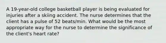 A 19-year-old college basketball player is being evaluated for injuries after a skiing accident. The nurse determines that the client has a pulse of 52 beats/min. What would be the most appropriate way for the nurse to determine the significance of the client's heart rate?