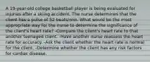 A 19-year-old college basketball player is being evaluated for injuries after a skiing accident. The nurse determines that the client has a pulse of 52 beats/min. What would be the most appropriate way for the nurse to determine the significance of the client's heart rate? -Compare the client's heart rate to that another teenaged client. -Have another nurse reassess the heart rate for accuracy. -Ask the client whether the heart rate is normal for the client. -Determine whether the client has any risk factors for cardiac disease.