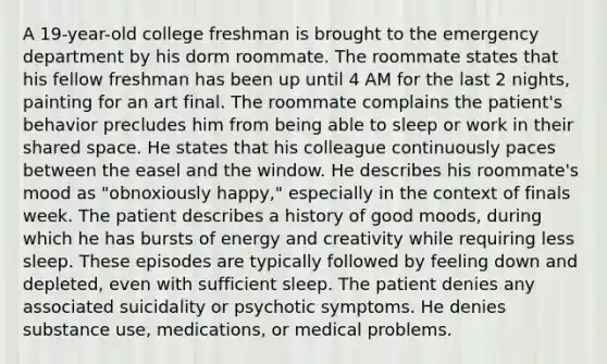 A 19-year-old college freshman is brought to the emergency department by his dorm roommate. The roommate states that his fellow freshman has been up until 4 AM for the last 2 nights, painting for an art final. The roommate complains the patient's behavior precludes him from being able to sleep or work in their shared space. He states that his colleague continuously paces between the easel and the window. He describes his roommate's mood as "obnoxiously happy," especially in the context of finals week. The patient describes a history of good moods, during which he has bursts of energy and creativity while requiring less sleep. These episodes are typically followed by feeling down and depleted, even with sufficient sleep. The patient denies any associated suicidality or psychotic symptoms. He denies substance use, medications, or medical problems.