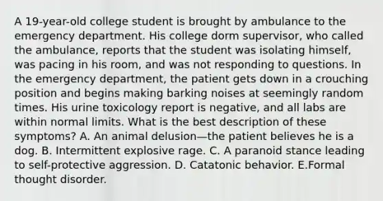 A 19-year-old college student is brought by ambulance to the emergency department. His college dorm supervisor, who called the ambulance, reports that the student was isolating himself, was pacing in his room, and was not responding to questions. In the emergency department, the patient gets down in a crouching position and begins making barking noises at seemingly random times. His urine toxicology report is negative, and all labs are within normal limits. What is the best description of these symptoms? A. An animal delusion—the patient believes he is a dog. B. Intermittent explosive rage. C. A paranoid stance leading to self-protective aggression. D. Catatonic behavior. E.Formal thought disorder.