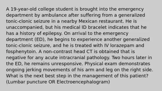 A 19-year-old college student is brought into the emergency department by ambulance after suffering from a generalized tonic-clonic seizure in a nearby Mexican restaurant. He is unaccompanied, but his medical ID bracelet indicates that he has a history of epilepsy. On arrival to the emergency department (ED), he begins to experience another generalized tonic-clonic seizure, and he is treated with IV lorazepam and fosphenytoin. A non-contrast head CT is obtained that is negative for any acute intracranial pathology. Two hours later in the ED, he remains unresponsive. Physical exam demonstrates ongoing jerking movements of his arm and leg on the right side. What is the next best step in the management of this patient? (Lumbar puncture OR Electroencephalogram)