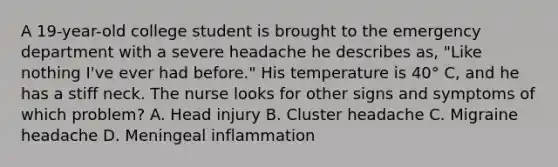 A 19-year-old college student is brought to the emergency department with a severe headache he describes as, "Like nothing I've ever had before." His temperature is 40° C, and he has a stiff neck. The nurse looks for other signs and symptoms of which problem? A. Head injury B. Cluster headache C. Migraine headache D. Meningeal inflammation