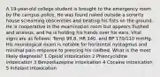 A 19-year-old college student is brought to the emergency room by the campus police. He was found naked outside a sorority house screaming obscenities and beating his fists on the ground. He is cooperative in the examination room but appears flushed and anxious, and he is holding his hands over his ears. Vital signs are as follows: Temp 99.8, HR 140, and BP 170/110 mmHg. His neurological exam is notable for horizontal nystagmus and minimal pain response to pressing his nailbed. What is the most likely diagnosis? 1 Opioid intoxication 2 Phencyclidine intoxication 3 Benzodiazepine intoxication 4 Cocaine intoxication 5 Inhalant intoxication