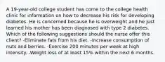 A 19-year-old college student has come to the college health clinic for information on how to decrease his risk for developing diabetes. He is concerned because he is overweight and he just learned his mother has been diagnosed with type 2 diabetes. Which of the following suggestions should the nurse offer this client? -Eliminate fats from his diet. -Increase consumption of nuts and berries. -Exercise 200 minutes per week at high intensity. -Weight loss of at least 15% within the next 6 months.