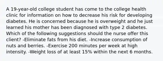 A 19-year-old college student has come to the college health clinic for information on how to decrease his risk for developing diabetes. He is concerned because he is overweight and he just learned his mother has been diagnosed with type 2 diabetes. Which of the following suggestions should the nurse offer this client? -Eliminate fats from his diet. -Increase consumption of nuts and berries. -Exercise 200 minutes per week at high intensity. -Weight loss of at least 15% within the next 6 months.