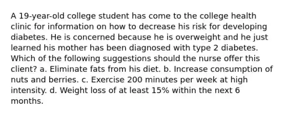 A 19-year-old college student has come to the college health clinic for information on how to decrease his risk for developing diabetes. He is concerned because he is overweight and he just learned his mother has been diagnosed with type 2 diabetes. Which of the following suggestions should the nurse offer this client? a. Eliminate fats from his diet. b. Increase consumption of nuts and berries. c. Exercise 200 minutes per week at high intensity. d. Weight loss of at least 15% within the next 6 months.