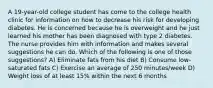 A 19-year-old college student has come to the college health clinic for information on how to decrease his risk for developing diabetes. He is concerned because he is overweight and he just learned his mother has been diagnosed with type 2 diabetes. The nurse provides him with information and makes several suggestions he can do. Which of the following is one of those suggestions? A) Eliminate fats from his diet B) Consume low-saturated fats C) Exercise an average of 250 minutes/week D) Weight loss of at least 15% within the next 6 months