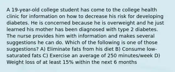 A 19-year-old college student has come to the college health clinic for information on how to decrease his risk for developing diabetes. He is concerned because he is overweight and he just learned his mother has been diagnosed with type 2 diabetes. The nurse provides him with information and makes several suggestions he can do. Which of the following is one of those suggestions? A) Eliminate fats from his diet B) Consume low-saturated fats C) Exercise an average of 250 minutes/week D) Weight loss of at least 15% within the next 6 months