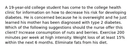 A 19-year-old college student has come to the college health clinic for information on how to decrease his risk for developing diabetes. He is concerned because he is overweight and he just learned his mother has been diagnosed with type 2 diabetes. Which of the following suggestions should the nurse offer this client? Increase consumption of nuts and berries. Exercise 200 minutes per week at high intensity. Weight loss of at least 15% within the next 6 months. Eliminate fats from his diet.