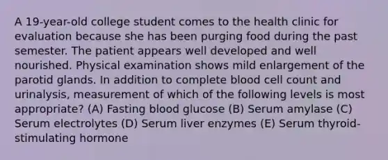 A 19-year-old college student comes to the health clinic for evaluation because she has been purging food during the past semester. The patient appears well developed and well nourished. Physical examination shows mild enlargement of the parotid glands. In addition to complete blood cell count and urinalysis, measurement of which of the following levels is most appropriate? (A) Fasting blood glucose (B) Serum amylase (C) Serum electrolytes (D) Serum liver enzymes (E) Serum thyroid-stimulating hormone