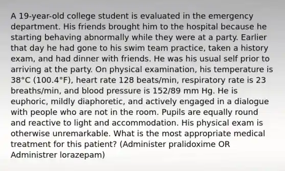 A 19-year-old college student is evaluated in the emergency department. His friends brought him to the hospital because he starting behaving abnormally while they were at a party. Earlier that day he had gone to his swim team practice, taken a history exam, and had dinner with friends. He was his usual self prior to arriving at the party. On physical examination, his temperature is 38°C (100.4°F), heart rate 128 beats/min, respiratory rate is 23 breaths/min, and blood pressure is 152/89 mm Hg. He is euphoric, mildly diaphoretic, and actively engaged in a dialogue with people who are not in the room. Pupils are equally round and reactive to light and accommodation. His physical exam is otherwise unremarkable. What is the most appropriate medical treatment for this patient? (Administer pralidoxime OR Administrer lorazepam)