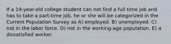 If a 19-year-old college student can not find a full time job and has to take a part-time job, he or she will be categorized in the Current Population Survey as A) employed. B) unemployed. C) not in the labor force. D) not in the working-age population. E) a dissatisfied worker.