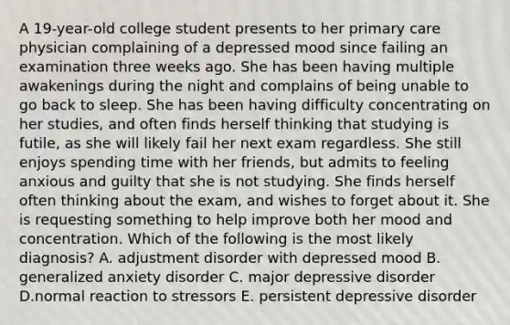 A 19-year-old college student presents to her primary care physician complaining of a depressed mood since failing an examination three weeks ago. She has been having multiple awakenings during the night and complains of being unable to go back to sleep. She has been having difficulty concentrating on her studies, and often finds herself thinking that studying is futile, as she will likely fail her next exam regardless. She still enjoys spending time with her friends, but admits to feeling anxious and guilty that she is not studying. She finds herself often thinking about the exam, and wishes to forget about it. She is requesting something to help improve both her mood and concentration. Which of the following is the most likely diagnosis? A. adjustment disorder with depressed mood B. generalized anxiety disorder C. major depressive disorder D.normal reaction to stressors E. persistent depressive disorder