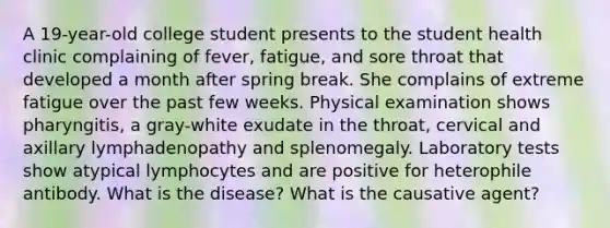 A 19-year-old college student presents to the student health clinic complaining of fever, fatigue, and sore throat that developed a month after spring break. She complains of extreme fatigue over the past few weeks. Physical examination shows pharyngitis, a gray-white exudate in the throat, cervical and axillary lymphadenopathy and splenomegaly. Laboratory tests show atypical lymphocytes and are positive for heterophile antibody. What is the disease? What is the causative agent?