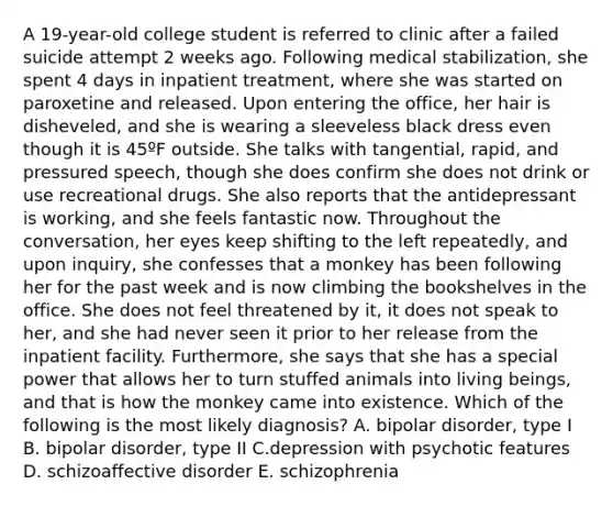 A 19-year-old college student is referred to clinic after a failed suicide attempt 2 weeks ago. Following medical stabilization, she spent 4 days in inpatient treatment, where she was started on paroxetine and released. Upon entering the office, her hair is disheveled, and she is wearing a sleeveless black dress even though it is 45ºF outside. She talks with tangential, rapid, and pressured speech, though she does confirm she does not drink or use recreational drugs. She also reports that the antidepressant is working, and she feels fantastic now. Throughout the conversation, her eyes keep shifting to the left repeatedly, and upon inquiry, she confesses that a monkey has been following her for the past week and is now climbing the bookshelves in the office. She does not feel threatened by it, it does not speak to her, and she had never seen it prior to her release from the inpatient facility. Furthermore, she says that she has a special power that allows her to turn stuffed animals into living beings, and that is how the monkey came into existence. Which of the following is the most likely diagnosis? A. bipolar disorder, type I B. bipolar disorder, type II C.depression with psychotic features D. schizoaffective disorder E. schizophrenia