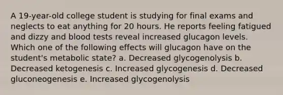 A 19-year-old college student is studying for final exams and neglects to eat anything for 20 hours. He reports feeling fatigued and dizzy and blood tests reveal increased glucagon levels. Which one of the following effects will glucagon have on the student's metabolic state? a. Decreased glycogenolysis b. Decreased ketogenesis c. Increased glycogenesis d. Decreased gluconeogenesis e. Increased glycogenolysis