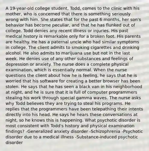 A 19-year-old college student, Todd, comes to the clinic with his mother, who is concerned that there is something seriously wrong with him. She states that for the past 6 months, her son's behavior has become peculiar, and that he has flunked out of college. Todd denies any recent illness or injuries. His past medical history is remarkable only for a broken foot. His parents are healthy. He has a paternal uncle who had similar symptoms in college. The client admits to smoking cigarettes and drinking alcohol. He also admits to marijuana use but not in the last week. He denies use of any other substances and feelings of depression or anxiety. The nurse does a complete physical examination, which is essentially normal. When the nurse questions the client about how he is feeling, he says that he is worried that his software for creating a better browser has been stolen. He says that he has seen a black van in his neighborhood at night, and he is sure that it is full of computer programmers stealing his work through special gamma waves. The nurse asks why Todd believes they are trying to steal his programs. He replies that the programmers have been telepathing their intents directly into his head. He says he hears these conversations at night, so he knows this is happening. What psychotic disorder is most consistent with Todd's history and physical examination findings? -Generalized anxiety disorder -Schizophrenia -Psychotic disorder due to a medical illness -Substance-induced psychotic disorder