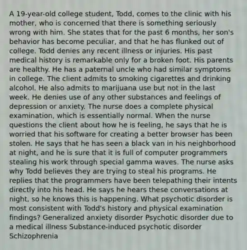 A 19-year-old college student, Todd, comes to the clinic with his mother, who is concerned that there is something seriously wrong with him. She states that for the past 6 months, her son's behavior has become peculiar, and that he has flunked out of college. Todd denies any recent illness or injuries. His past medical history is remarkable only for a broken foot. His parents are healthy. He has a paternal uncle who had similar symptoms in college. The client admits to smoking cigarettes and drinking alcohol. He also admits to marijuana use but not in the last week. He denies use of any other substances and feelings of depression or anxiety. The nurse does a complete physical examination, which is essentially normal. When the nurse questions the client about how he is feeling, he says that he is worried that his software for creating a better browser has been stolen. He says that he has seen a black van in his neighborhood at night, and he is sure that it is full of computer programmers stealing his work through special gamma waves. The nurse asks why Todd believes they are trying to steal his programs. He replies that the programmers have been telepathing their intents directly into his head. He says he hears these conversations at night, so he knows this is happening. What psychotic disorder is most consistent with Todd's history and physical examination findings? Generalized anxiety disorder Psychotic disorder due to a medical illness Substance-induced psychotic disorder Schizophrenia