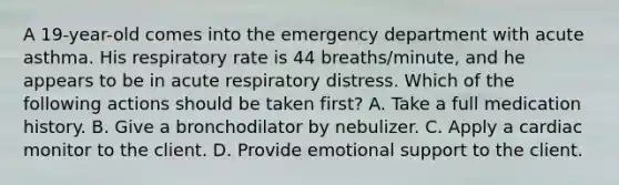 A 19-year-old comes into the emergency department with acute asthma. His respiratory rate is 44 breaths/minute, and he appears to be in acute respiratory distress. Which of the following actions should be taken first? A. Take a full medication history. B. Give a bronchodilator by nebulizer. C. Apply a cardiac monitor to the client. D. Provide emotional support to the client.