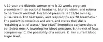 A 19-year-old diabetic woman who is 22 weeks pregnant presents with an occipital headache, blurred vision, and edema to her hands and feet. Her blood pressure is 152/94 mm Hg, pulse rate is 108 beats/min, and respirations are 20 breaths/min. The patient is conscious and alert, and states that she is "retaining a lot of water." Your MOST immediate concern should be: Select one: A. lowering her blood pressure. B. the risk of fetal compromise. C. the possibility of a seizure. D. her current blood sugar level.