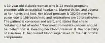 A 19-year-old diabetic woman who is 22 weeks pregnant presents with an occipital headache, blurred vision, and edema to her hands and feet. Her blood pressure is 152/94 mm Hg, pulse rate is 108 beats/min, and respirations are 20 breaths/min. The patient is conscious and alert, and states that she is "retaining a lot of water." Your most immediate concern should be: Select one: A. lowering her blood pressure. B. the possibility of a seizure. C. her current blood sugar level. D. the risk of fetal compromise.