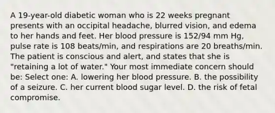 A 19-year-old diabetic woman who is 22 weeks pregnant presents with an occipital headache, blurred vision, and edema to her hands and feet. Her blood pressure is 152/94 mm Hg, pulse rate is 108 beats/min, and respirations are 20 breaths/min. The patient is conscious and alert, and states that she is "retaining a lot of water." Your most immediate concern should be: Select one: A. lowering her blood pressure. B. the possibility of a seizure. C. her current blood sugar level. D. the risk of fetal compromise.