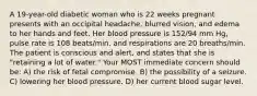 A 19-year-old diabetic woman who is 22 weeks pregnant presents with an occipital headache, blurred vision, and edema to her hands and feet. Her blood pressure is 152/94 mm Hg, pulse rate is 108 beats/min, and respirations are 20 breaths/min. The patient is conscious and alert, and states that she is "retaining a lot of water." Your MOST immediate concern should be: A) the risk of fetal compromise. B) the possibility of a seizure. C) lowering her blood pressure. D) her current blood sugar level.