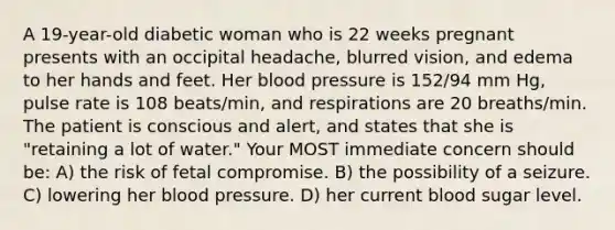 A 19-year-old diabetic woman who is 22 weeks pregnant presents with an occipital headache, blurred vision, and edema to her hands and feet. Her blood pressure is 152/94 mm Hg, pulse rate is 108 beats/min, and respirations are 20 breaths/min. The patient is conscious and alert, and states that she is "retaining a lot of water." Your MOST immediate concern should be: A) the risk of fetal compromise. B) the possibility of a seizure. C) lowering her blood pressure. D) her current blood sugar level.