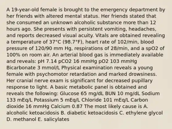 A 19-year-old female is brought to the emergency department by her friends with altered mental status. Her friends stated that she consumed an unknown alcoholic substance more than 12 hours ago. She presents with persistent vomiting, headaches, and reports decreased visual acuity. Vitals are obtained revealing a temperature of 37°C (98.7°F), heart rate of 102/min, blood pressure of 120/90 mm Hg, respirations of 28/min, and a spO2 of 100% on room air. An arterial blood gas is immediately available and reveals: pH 7.14 pCO2 16 mmHg pO2 103 mmHg Bicarbonate 3 mmol/L Physical examination reveals a young female with psychomotor retardation and marked drowsiness. Her cranial nerve exam is significant for decreased pupillary response to light. A basic metabolic panel is obtained and reveals the following: Glucose 65 mg/dL BUN 10 mg/dL Sodium 133 mEq/L Potassium 5 mEq/L Chloride 101 mEq/L Carbon dioxide 16 mmHg Calcium 0.87 The most likely cause is A. alcoholic ketoacidosis B. diabetic ketoacidosis C. ethylene glycol D. methanol E. salicylates