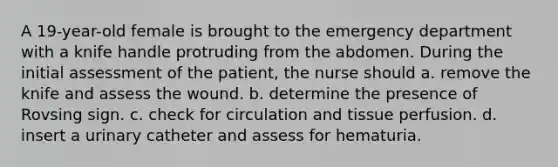 A 19-year-old female is brought to the emergency department with a knife handle protruding from the abdomen. During the initial assessment of the patient, the nurse should a. remove the knife and assess the wound. b. determine the presence of Rovsing sign. c. check for circulation and tissue perfusion. d. insert a urinary catheter and assess for hematuria.