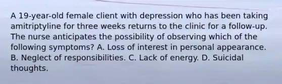 A 19-year-old female client with depression who has been taking amitriptyline for three weeks returns to the clinic for a follow-up. The nurse anticipates the possibility of observing which of the following symptoms? A. Loss of interest in personal appearance. B. Neglect of responsibilities. C. Lack of energy. D. Suicidal thoughts.