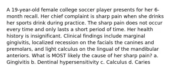 A 19-year-old female college soccer player presents for her 6-month recall. Her chief complaint is sharp pain when she drinks her sports drink during practice. The sharp pain does not occur every time and only lasts a short period of time. Her health history is insignificant. Clinical findings include marginal gingivitis, localized recession on the facials the canines and premolars, and light calculus on the lingual of the mandibular anteriors. What is MOST likely the cause of her sharp pain? a. Gingivitis b. Dentinal hypersensitivity c. Calculus d. Caries