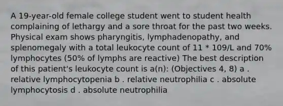 A 19-year-old female college student went to student health complaining of lethargy and a sore throat for the past two weeks. Physical exam shows pharyngitis, lymphadenopathy, and splenomegaly with a total leukocyte count of 11 * 109/L and 70% lymphocytes (50% of lymphs are reactive) The best description of this patient's leukocyte count is a(n): (Objectives 4, 8) a . relative lymphocytopenia b . relative neutrophilia c . absolute lymphocytosis d . absolute neutrophilia