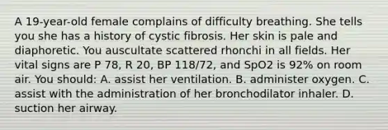 A 19-year-old female complains of difficulty breathing. She tells you she has a history of cystic fibrosis. Her skin is pale and diaphoretic. You auscultate scattered rhonchi in all fields. Her vital signs are P 78, R 20, BP 118/72, and SpO2 is 92% on room air. You should: A. assist her ventilation. B. administer oxygen. C. assist with the administration of her bronchodilator inhaler. D. suction her airway.