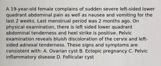 A 19-year-old female complains of sudden severe left-sided lower quadrant abdominal pain as well as nausea and vomiting for the last 2 weeks. Last menstrual period was 2 months ago. On physical examination, there is left sided lower quadrant abdominal tenderness and heel strike is positive. Pelvic examination reveals bluish discoloration of the cervix and left-sided adnexal tenderness. These signs and symptoms are consistent with: A. Ovarian cyst B. Ectopic pregnancy C. Pelvic inflammatory disease D. Follicular cyst