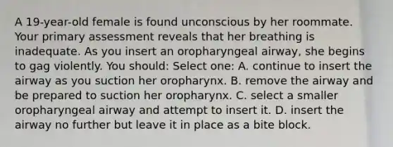 A 19-year-old female is found unconscious by her roommate. Your primary assessment reveals that her breathing is inadequate. As you insert an oropharyngeal airway, she begins to gag violently. You should: Select one: A. continue to insert the airway as you suction her oropharynx. B. remove the airway and be prepared to suction her oropharynx. C. select a smaller oropharyngeal airway and attempt to insert it. D. insert the airway no further but leave it in place as a bite block.